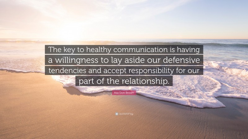 Asa Don Brown Quote: “The key to healthy communication is having a willingness to lay aside our defensive tendencies and accept responsibility for our part of the relationship.”