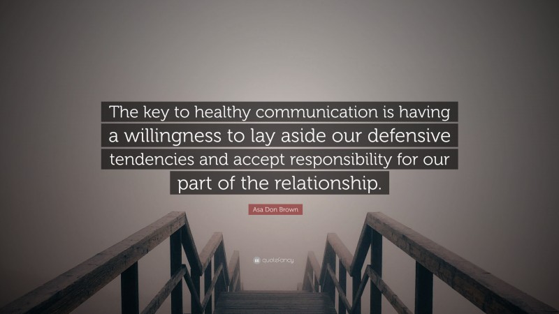 Asa Don Brown Quote: “The key to healthy communication is having a willingness to lay aside our defensive tendencies and accept responsibility for our part of the relationship.”