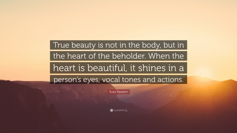 Suzy Kassem Quote: “True beauty is not in the body, but in the heart of the beholder. When the heart is beautiful, it shines in a person’s eyes, vocal tones and actions.”