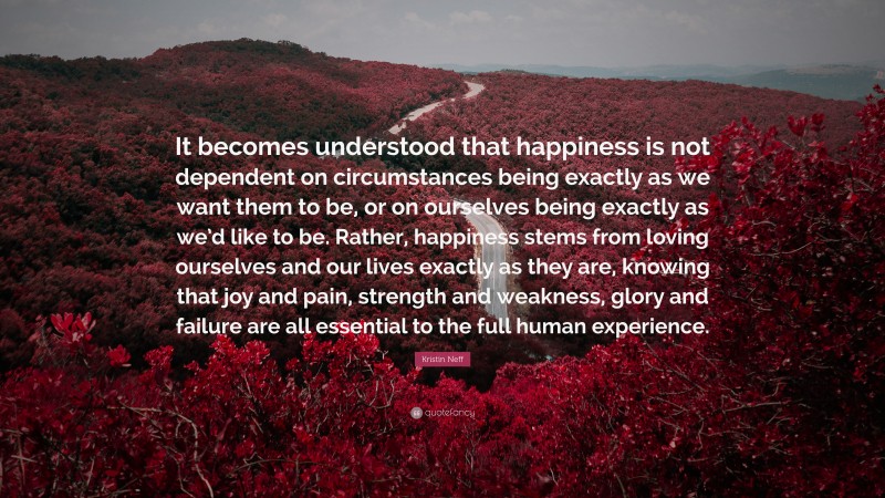 Kristin Neff Quote: “It becomes understood that happiness is not dependent on circumstances being exactly as we want them to be, or on ourselves being exactly as we’d like to be. Rather, happiness stems from loving ourselves and our lives exactly as they are, knowing that joy and pain, strength and weakness, glory and failure are all essential to the full human experience.”