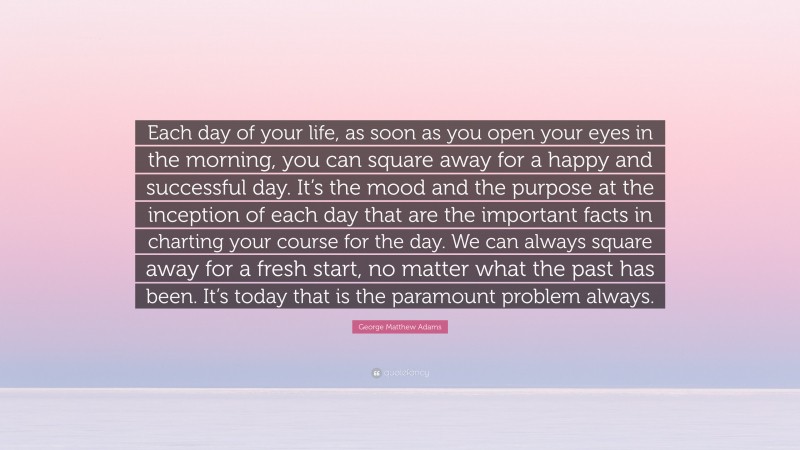 George Matthew Adams Quote: “Each day of your life, as soon as you open your eyes in the morning, you can square away for a happy and successful day. It’s the mood and the purpose at the inception of each day that are the important facts in charting your course for the day. We can always square away for a fresh start, no matter what the past has been. It’s today that is the paramount problem always.”