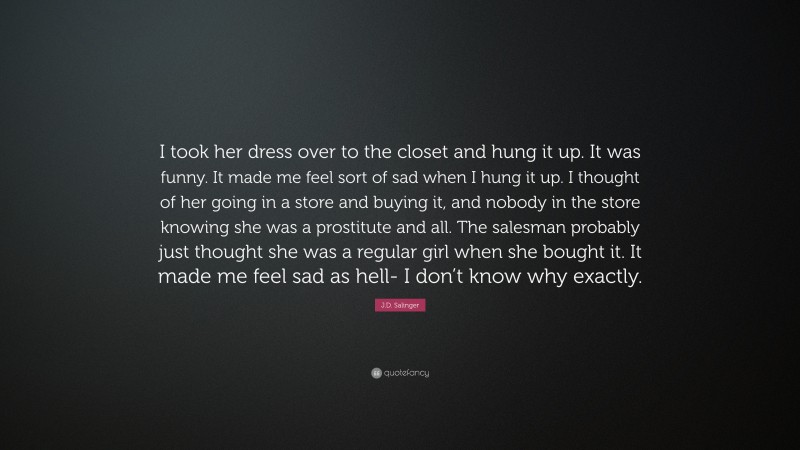 J.D. Salinger Quote: “I took her dress over to the closet and hung it up. It was funny. It made me feel sort of sad when I hung it up. I thought of her going in a store and buying it, and nobody in the store knowing she was a prostitute and all. The salesman probably just thought she was a regular girl when she bought it. It made me feel sad as hell- I don’t know why exactly.”