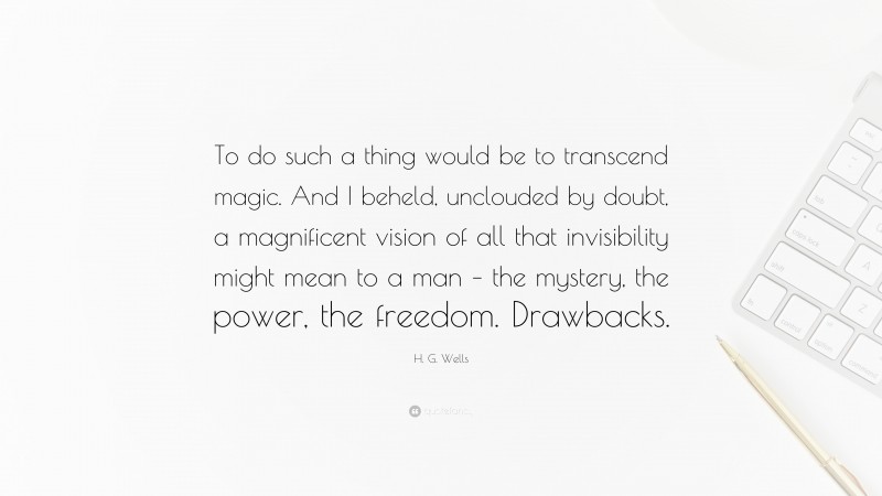 H. G. Wells Quote: “To do such a thing would be to transcend magic. And I beheld, unclouded by doubt, a magnificent vision of all that invisibility might mean to a man – the mystery, the power, the freedom. Drawbacks.”