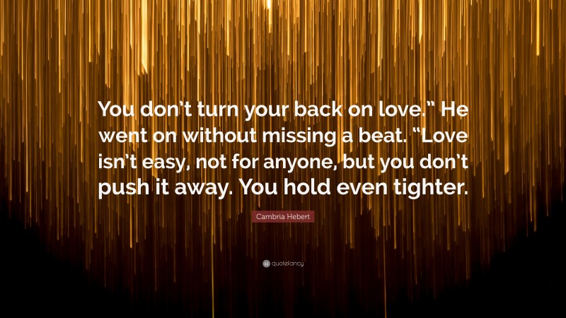 Cambria Hebert Quote: “You don’t turn your back on love.” He went on without missing a beat. “Love isn’t easy, not for anyone, but you don’t push it away. You hold even tighter.”
