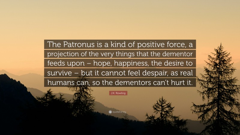 J.K. Rowling Quote: “The Patronus is a kind of positive force, a projection of the very things that the dementor feeds upon – hope, happiness, the desire to survive – but it cannot feel despair, as real humans can, so the dementors can’t hurt it.”