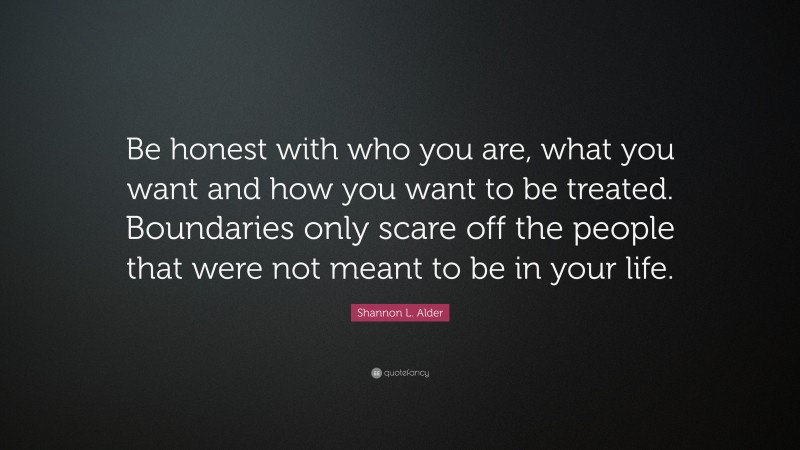 Shannon L. Alder Quote: “Be honest with who you are, what you want and how you want to be treated. Boundaries only scare off the people that were not meant to be in your life.”