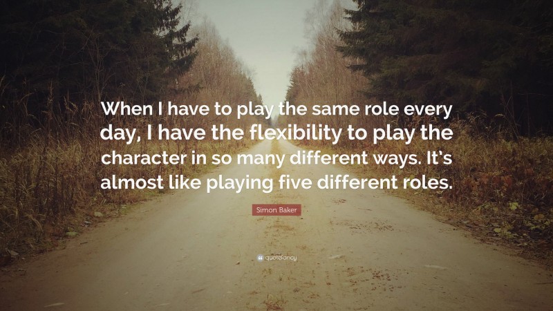 Simon Baker Quote: “When I have to play the same role every day, I have the flexibility to play the character in so many different ways. It’s almost like playing five different roles.”