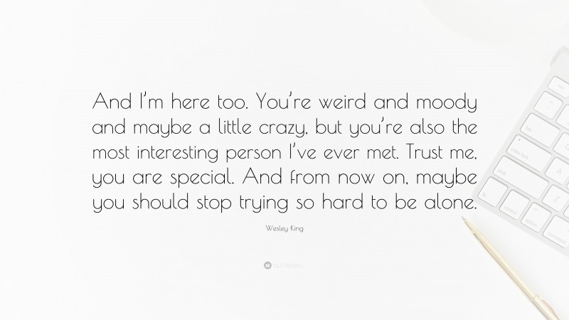 Wesley King Quote: “And I’m here too. You’re weird and moody and maybe a little crazy, but you’re also the most interesting person I’ve ever met. Trust me, you are special. And from now on, maybe you should stop trying so hard to be alone.”