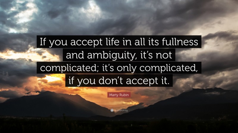 Marty Rubin Quote: “If you accept life in all its fullness and ambiguity, it’s not complicated; it’s only complicated, if you don’t accept it.”