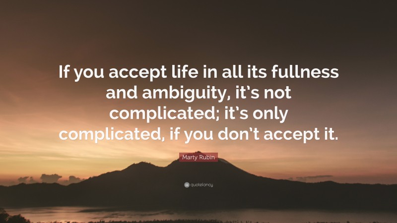 Marty Rubin Quote: “If you accept life in all its fullness and ambiguity, it’s not complicated; it’s only complicated, if you don’t accept it.”