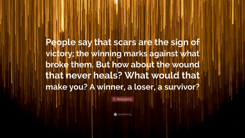 E. Mellyberry Quote: “People say that scars are the sign of victory; the winning marks against what broke them. But how about the wound that never heals? What would that make you? A winner, a loser, a survivor?”