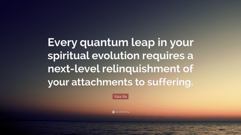 Kaia Ra Quote: “Every quantum leap in your spiritual evolution requires a next-level relinquishment of your attachments to suffering.”