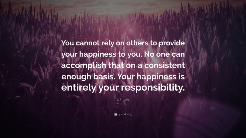 D.S. Luca Quote: “You cannot rely on others to provide your happiness to you. No one can accomplish that on a consistent enough basis. Your happiness is entirely your responsibility.”