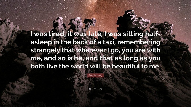 Sally Rooney Quote: “I was tired, it was late, I was sitting half-asleep in the back of a taxi, remembering strangely that wherever I go, you are with me, and so is he, and that as long as you both live the world will be beautiful to me.”