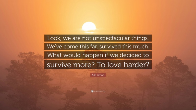 Ada Limon Quote: “Look, we are not unspectacular things. We’ve come this far, survived this much. What would happen if we decided to survive more? To love harder?”