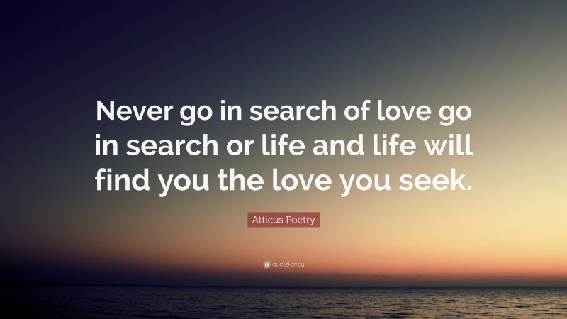 Atticus Poetry Quote: “Never go in search of love go in search or life and life will find you the love you seek.”