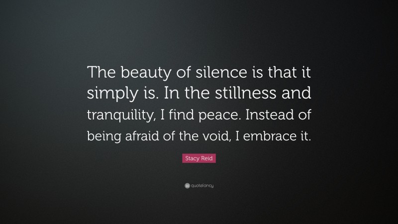 Stacy Reid Quote: “The beauty of silence is that it simply is. In the stillness and tranquility, I find peace. Instead of being afraid of the void, I embrace it.”