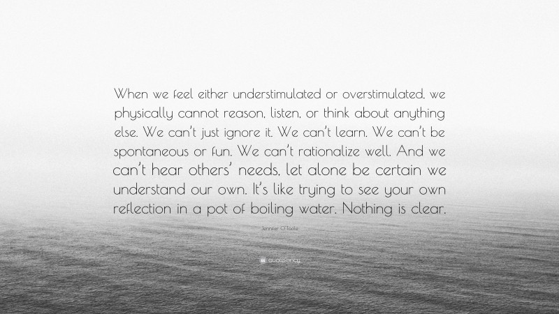Jennifer O'Toole Quote: “When we feel either understimulated or overstimulated, we physically cannot reason, listen, or think about anything else. We can’t just ignore it. We can’t learn. We can’t be spontaneous or fun. We can’t rationalize well. And we can’t hear others’ needs, let alone be certain we understand our own. It’s like trying to see your own reflection in a pot of boiling water. Nothing is clear.”
