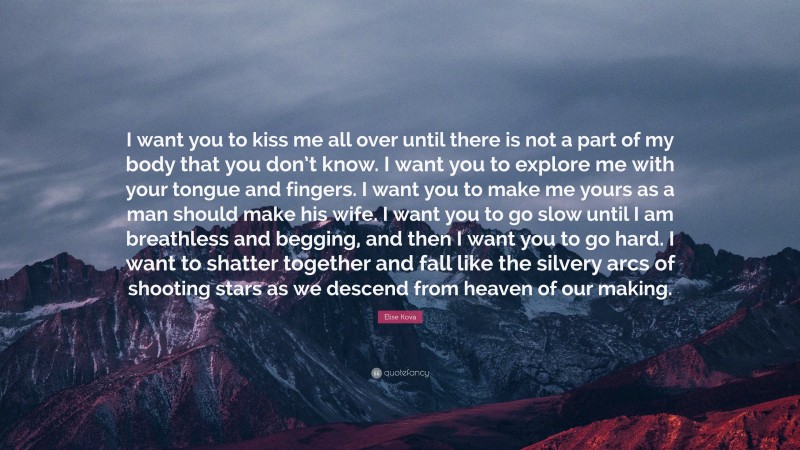 Elise Kova Quote: “I want you to kiss me all over until there is not a part of my body that you don’t know. I want you to explore me with your tongue and fingers. I want you to make me yours as a man should make his wife. I want you to go slow until I am breathless and begging, and then I want you to go hard. I want to shatter together and fall like the silvery arcs of shooting stars as we descend from heaven of our making.”
