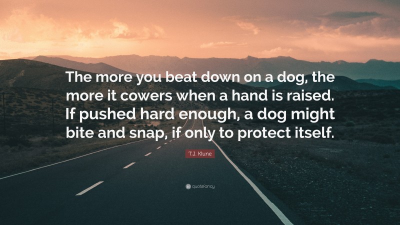 T.J. Klune Quote: “The more you beat down on a dog, the more it cowers when a hand is raised. If pushed hard enough, a dog might bite and snap, if only to protect itself.”