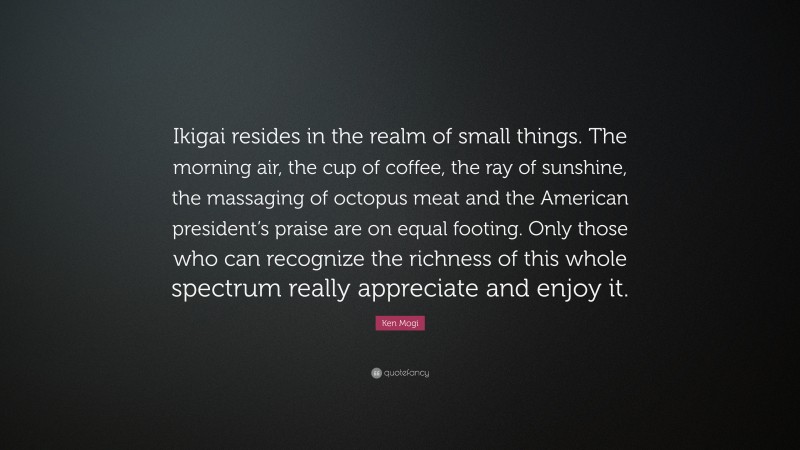 Ken Mogi Quote: “Ikigai resides in the realm of small things. The morning air, the cup of coffee, the ray of sunshine, the massaging of octopus meat and the American president’s praise are on equal footing. Only those who can recognize the richness of this whole spectrum really appreciate and enjoy it.”