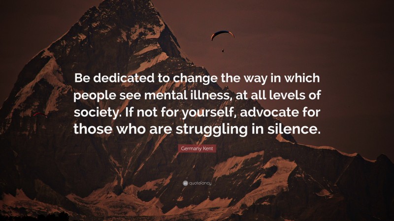 Germany Kent Quote: “Be dedicated to change the way in which people see mental illness, at all levels of society. If not for yourself, advocate for those who are struggling in silence.”