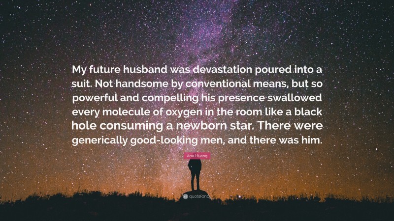 Ana Huang Quote: “My future husband was devastation poured into a suit. Not handsome by conventional means, but so powerful and compelling his presence swallowed every molecule of oxygen in the room like a black hole consuming a newborn star. There were generically good-looking men, and there was him.”