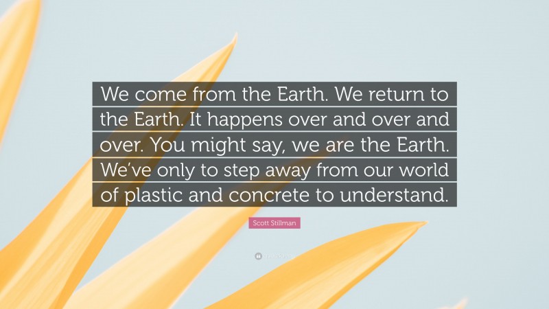 Scott Stillman Quote: “We come from the Earth. We return to the Earth. It happens over and over and over. You might say, we are the Earth. We’ve only to step away from our world of plastic and concrete to understand.”