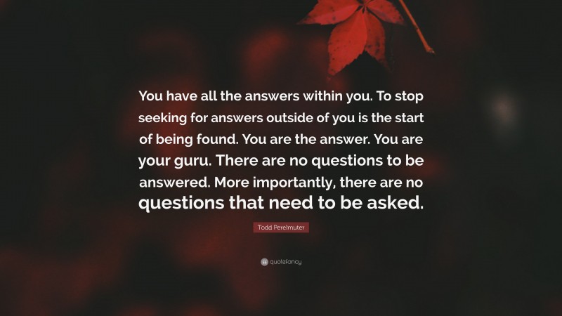 Todd Perelmuter Quote: “You have all the answers within you. To stop seeking for answers outside of you is the start of being found. You are the answer. You are your guru. There are no questions to be answered. More importantly, there are no questions that need to be asked.”