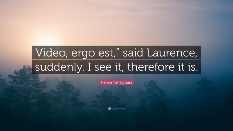 Hanya Yanagihara Quote: “Video, ergo est,” said Laurence, suddenly. I see it, therefore it is.”