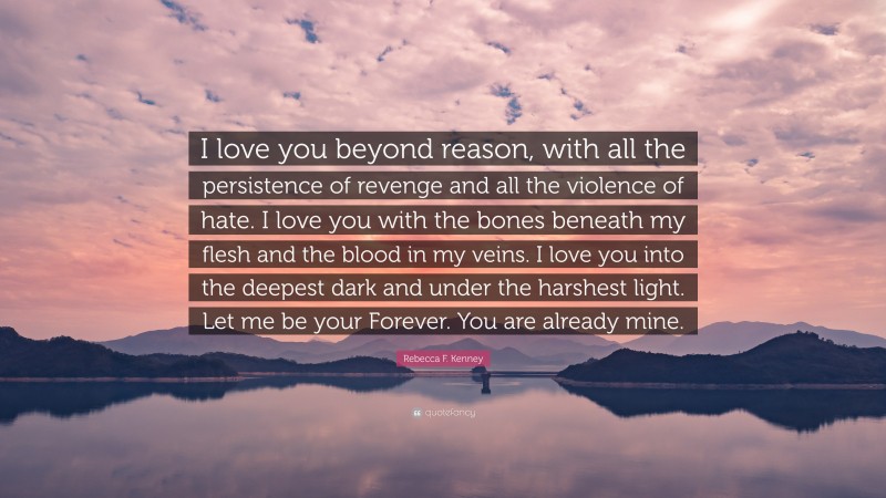 Rebecca F. Kenney Quote: “I love you beyond reason, with all the persistence of revenge and all the violence of hate. I love you with the bones beneath my flesh and the blood in my veins. I love you into the deepest dark and under the harshest light. Let me be your Forever. You are already mine.”
