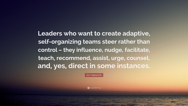 Jim Highsmith Quote: “Leaders who want to create adaptive, self-organizing teams steer rather than control – they influence, nudge, facilitate, teach, recommend, assist, urge, counsel, and, yes, direct in some instances.”