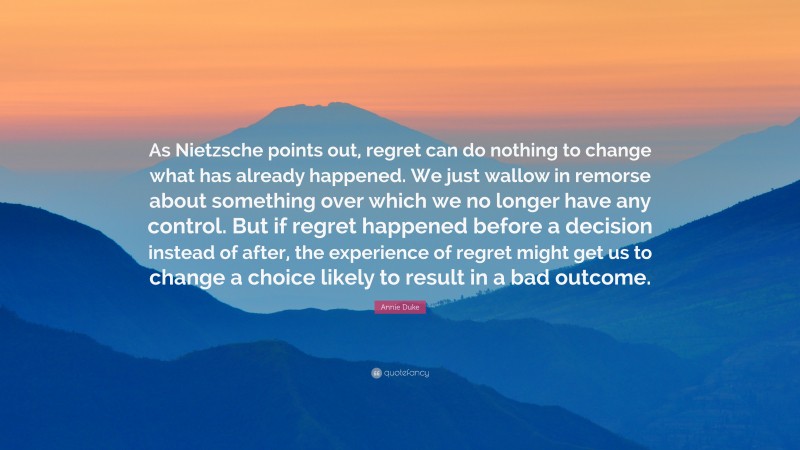 Annie Duke Quote: “As Nietzsche points out, regret can do nothing to change what has already happened. We just wallow in remorse about something over which we no longer have any control. But if regret happened before a decision instead of after, the experience of regret might get us to change a choice likely to result in a bad outcome.”