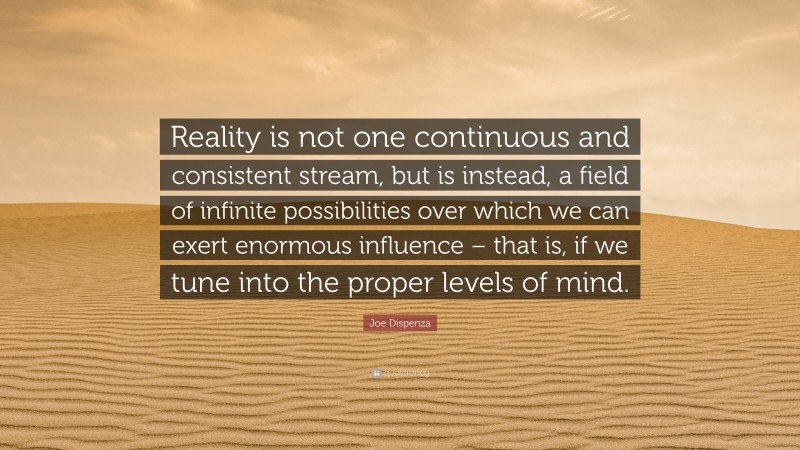 Joe Dispenza Quote: “Reality is not one continuous and consistent stream, but is instead, a field of infinite possibilities over which we can exert enormous influence – that is, if we tune into the proper levels of mind.”
