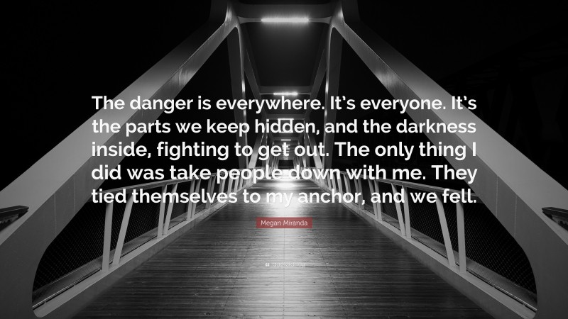 Megan Miranda Quote: “The danger is everywhere. It’s everyone. It’s the parts we keep hidden, and the darkness inside, fighting to get out. The only thing I did was take people down with me. They tied themselves to my anchor, and we fell.”
