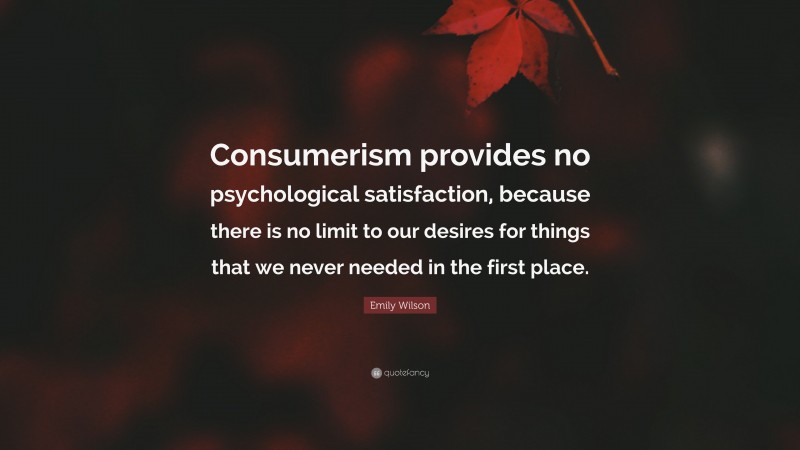 Emily Wilson Quote: “Consumerism provides no psychological satisfaction, because there is no limit to our desires for things that we never needed in the first place.”