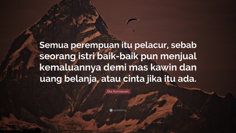 Eka Kurniawan Quote: “Semua perempuan itu pelacur, sebab seorang istri baik-baik pun menjual kemaluannya demi mas kawin dan uang belanja, atau cinta jika itu ada.”