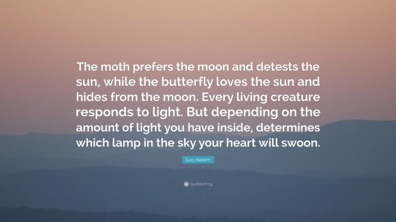 Suzy Kassem Quote: “The moth prefers the moon and detests the sun, while the butterfly loves the sun and hides from the moon. Every living creature responds to light. But depending on the amount of light you have inside, determines which lamp in the sky your heart will swoon.”