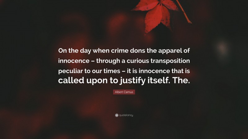 Albert Camus Quote: “On the day when crime dons the apparel of innocence – through a curious transposition peculiar to our times – it is innocence that is called upon to justify itself. The.”