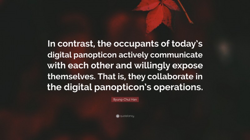 Byung-Chul Han Quote: “In contrast, the occupants of today’s digital panopticon actively communicate with each other and willingly expose themselves. That is, they collaborate in the digital panopticon’s operations.”