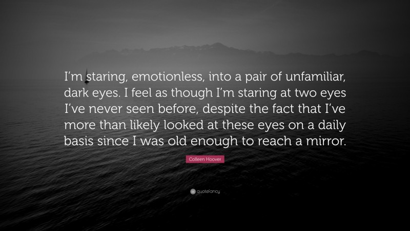 Colleen Hoover Quote: “I’m staring, emotionless, into a pair of unfamiliar, dark eyes. I feel as though I’m staring at two eyes I’ve never seen before, despite the fact that I’ve more than likely looked at these eyes on a daily basis since I was old enough to reach a mirror.”