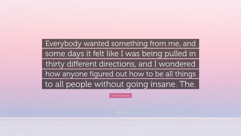 Bill Konigsberg Quote: “Everybody wanted something from me, and some days it felt like I was being pulled in thirty different directions, and I wondered how anyone figured out how to be all things to all people without going insane. The.”