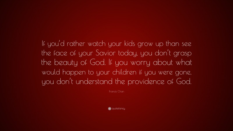 Francis Chan Quote: “If you’d rather watch your kids grow up than see the face of your Savior today, you don’t grasp the beauty of God. If you worry about what would happen to your children if you were gone, you don’t understand the providence of God.”