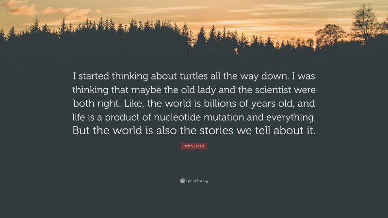 John Green Quote: “I started thinking about turtles all the way down. I was thinking that maybe the old lady and the scientist were both right. Like, the world is billions of years old, and life is a product of nucleotide mutation and everything. But the world is also the stories we tell about it.”