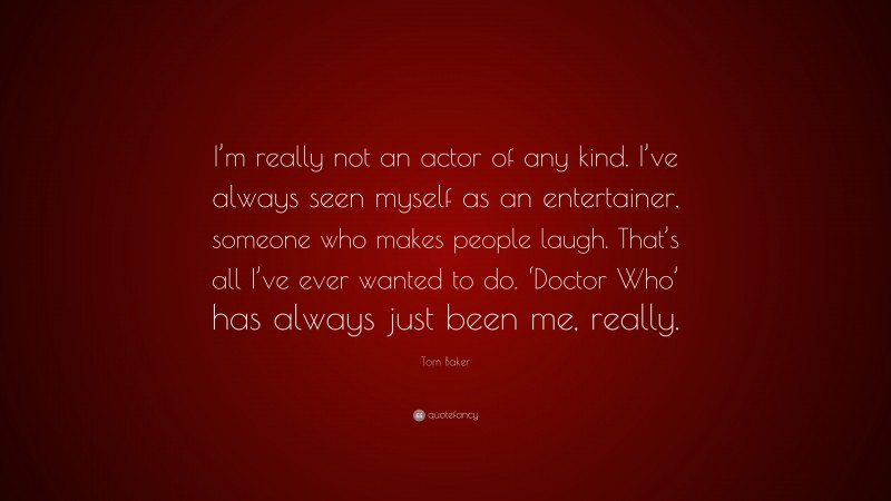 Tom Baker Quote: “I’m really not an actor of any kind. I’ve always seen myself as an entertainer, someone who makes people laugh. That’s all I’ve ever wanted to do. ‘Doctor Who’ has always just been me, really.”