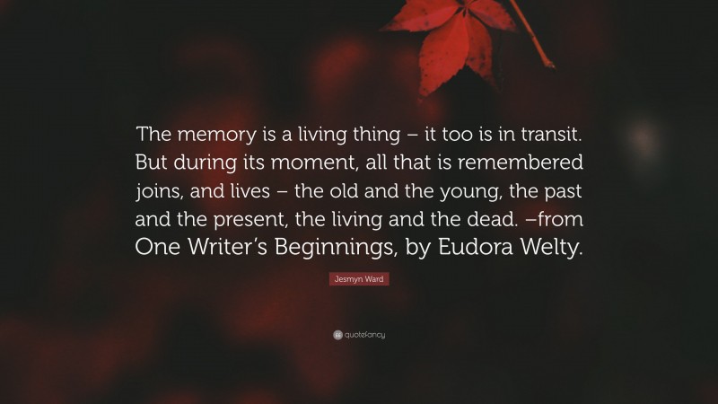 Jesmyn Ward Quote: “The memory is a living thing – it too is in transit. But during its moment, all that is remembered joins, and lives – the old and the young, the past and the present, the living and the dead. –from One Writer’s Beginnings, by Eudora Welty.”