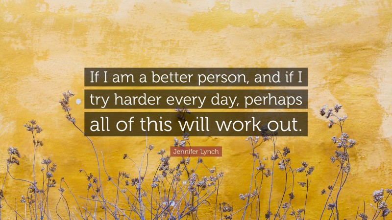 Jennifer Lynch Quote: “If I am a better person, and if I try harder every day, perhaps all of this will work out.”