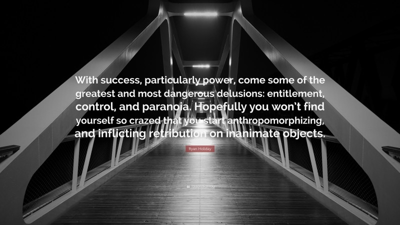 Ryan Holiday Quote: “With success, particularly power, come some of the greatest and most dangerous delusions: entitlement, control, and paranoia. Hopefully you won’t find yourself so crazed that you start anthropomorphizing, and inflicting retribution on inanimate objects.”