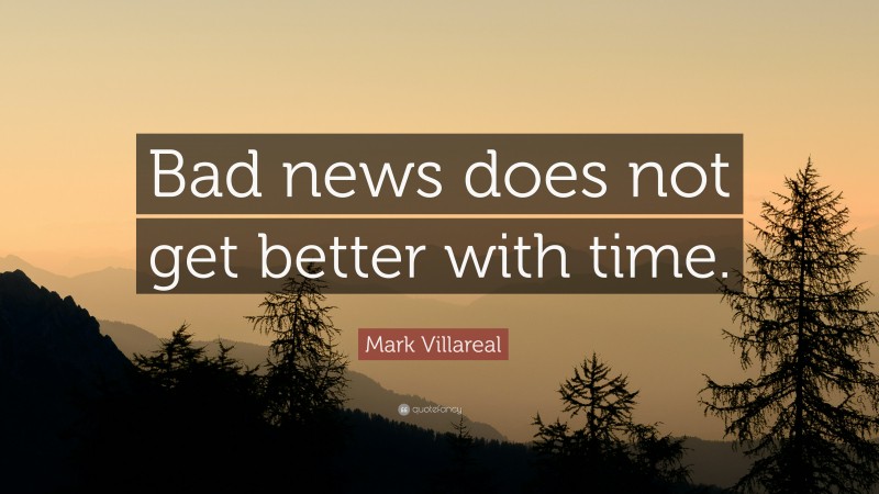 Mark Villareal Quote: “Bad news does not get better with time.”