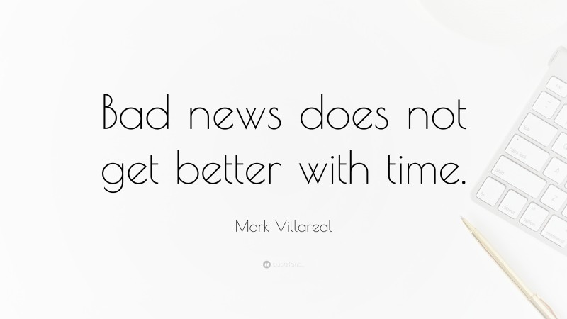 Mark Villareal Quote: “Bad news does not get better with time.”
